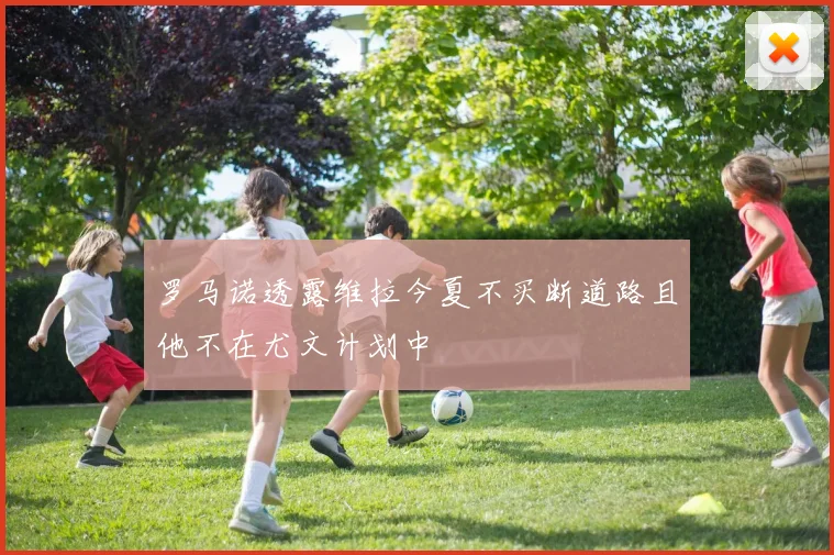 罗马诺透露维拉今夏不买断道路且他不在尤文计划中