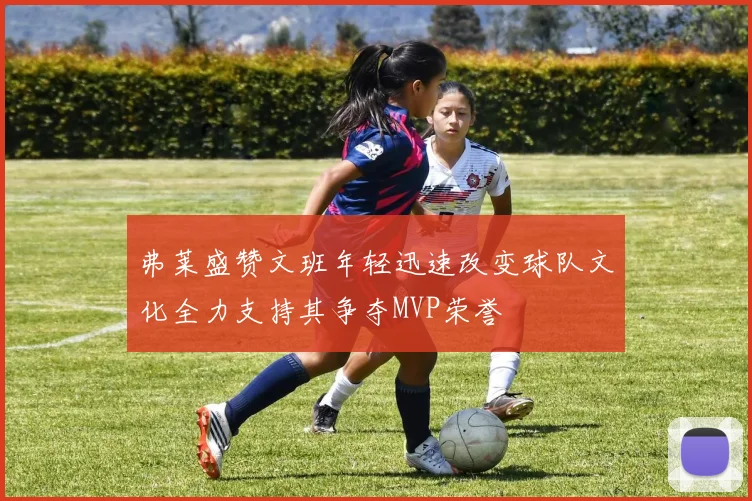 弗莱盛赞文班年轻迅速改变球队文化全力支持其争夺MVP荣誉