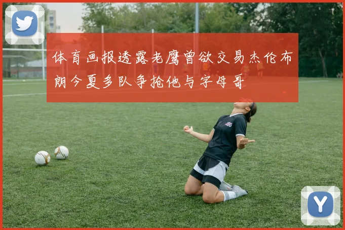 体育画报透露老鹰曾欲交易杰伦布朗今夏多队争抢他与字母哥