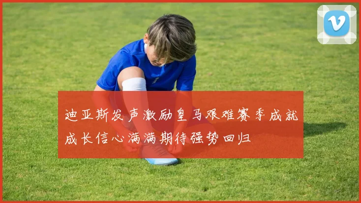 迪亚斯发声激励皇马艰难赛季成就成长信心满满期待强势回归