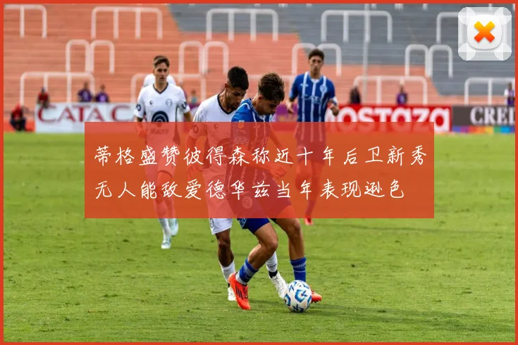 蒂格盛赞彼得森称近十年后卫新秀无人能敌爱德华兹当年表现逊色