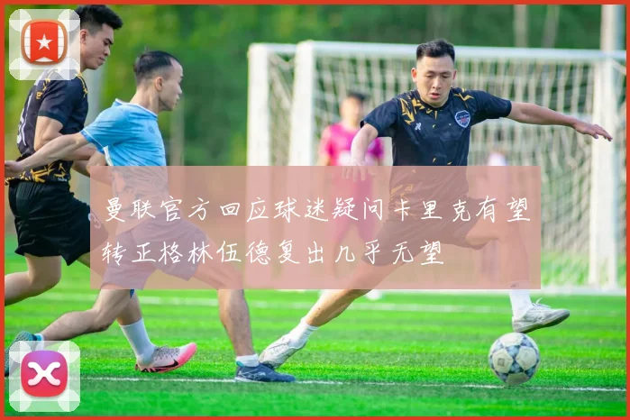 曼联官方回应球迷疑问卡里克有望转正格林伍德复出几乎无望