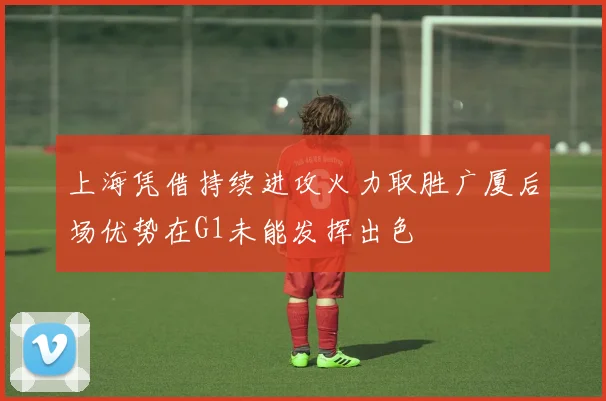 上海凭借持续进攻火力取胜广厦后场优势在G1未能发挥出色