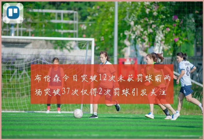 布伦森今日突破12次未获罚球前两场突破37次仅得2次罚球引发关注