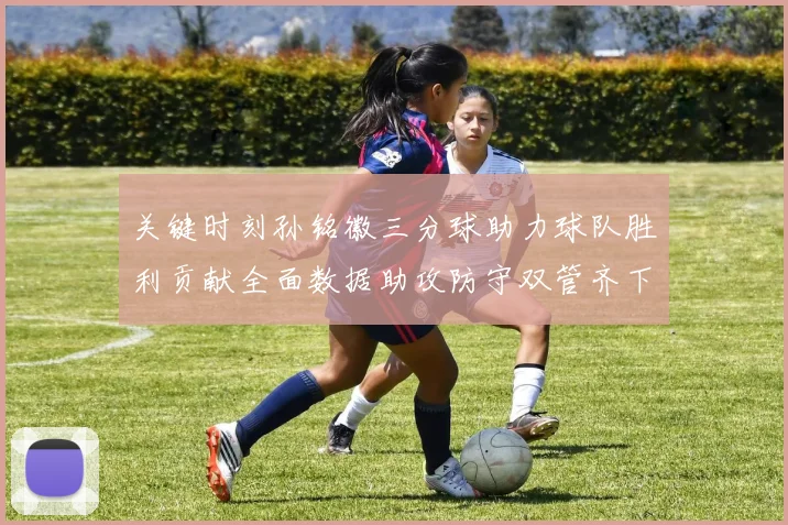 关键时刻孙铭徽三分球助力球队胜利贡献全面数据助攻防守双管齐下