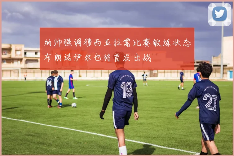 纳帅强调穆西亚拉需比赛锻炼状态布朗诺伊尔也将首发出战