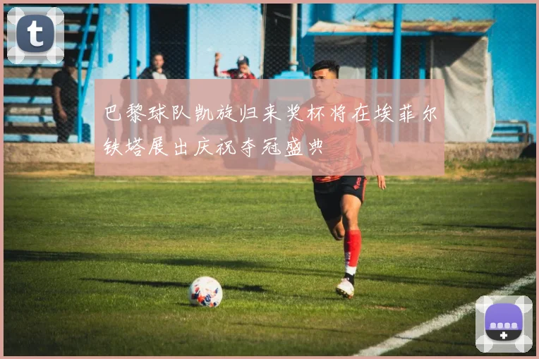巴黎球队凯旋归来奖杯将在埃菲尔铁塔展出庆祝夺冠盛典